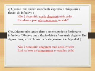 a) Quando tem sujeito claramente expresso é obrigatória a
flexão do infinitivo :
Não é necessário vocês chegarem mais cedo.
Estudamos para nós vencermos na vida”
Obs.: Mesmo não sendo claro o sujeito, pode-se flexionar o
infinitivo: (Observe que a flexão deixa a frase mais elegante. Em
alguns casos, se não houver a flexão, ocorrerá ambiguidade)
Não é necessário chegarem mais cedo. (vocês)
Está na hora de começarmos o trabalho. (nós)
 