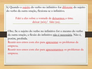 b) Quando o sujeito do verbo no infinitivo for diferente do sujeito
do verbo da outra oração, flexiona-se o infinitivo.
Falei a eles sobre a vontade de deixarmos o time.
deixar (nós)/ falei (eu).
Obs.: Se o sujeito do verbo no infinitivo for o mesmo do verbo
da outra oração, a flexão do infinitivo não é necessária. Não é,
porém, proibida.
Reunir-nos-emos com eles para apresentar os problemas da
empresa.
Reunir-nos-emos com eles para apresentarmos os problemas da
empresa.
 