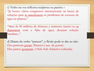 c) Verbo na voz reflexiva recíproca ou passiva –
“Já houve vários congressos internacionais na busca de
soluções para se amenizarem os problemas de escassez de
água no planeta.”
“Mais de 80 milhões de chineses e inúmeras nações ao se
depararem com a falta de água, desejam solução
imediata...”
d) Diante do verbo “parecer”, a flexão pode se dar ou não:
Eles parecem gostar. (Parecer é aux. de gostar)
Eles parece gostarem. (=Sub. Sub. Subjetiva reduzida)
 