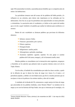 siglo XX) amenizaban la tertulia y ejecutaban piezas bailables que se compartía antes de
entrar a las habitaciones.
Los periodistas tomaron nota del avance de las palabras del habla porteña y lo
reflejaron en sus artículos, pero dieron más importancia en las utilizadas por los
delincuentes. Esto fue así ya que los periodistas eran especializados en temas policiales
o criminalistas. La asociación entre el vocabulario y el delito se da a partir del nombre
que se le dio a aquel: lunfardo es la palabra que usaban los ladrones para nombrarse a sí
mismos.
Dentro de este vocabulario se destacan palabras que provienen de diferentes
dialectos:
Italianos: amurar o biaba;
Franceses: garconnière, pris o prisse;
Polacos: papirusa;
Portugués:bondi;
Indigenismos: cancha, pucho;
Afronegrismos: quilombo, mandinga;
Arcaísmos españoles: aguaitar, espichar. En este grupo se cuentan
palabras del Caló (araca, mangar), y de la Germanía (runfla, taita).
Muchas palabras se consolidaron con la interacción entre argentinos, uruguayos
y brasileños en los ejércitos que pelearon tanto en guerras internas como en la de la
Triple Alianza.
Con los años, el lunfardo fue extendiéndose por todas las clases sociales, a partir
de la difusión de que le dieron las letras de tango (ver Anexo I), el teatro y el
periodismo popular, y debido a la movilidad social, que llevó a muchas personas que en
esa época vivían en la pobreza a los estratos medios y altos de la ciudad.
A mediados de la década del 20, comenzaron a surgir autores de letras de tango
que prescindían de las palabras lunfardas, como Homero Manzi4. La temática de los
tangos ya no son las historias del bajo fondo, sino que se interesan por la nostalgia, o la

4

Homero Nicolás Manzione. Poeta y letrista (1 de noviembre de 1907 - 3 de mayo de 1951)
Apodo: Barbeta
6

 