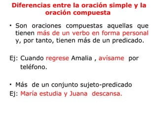 Diferencias entre la oración simple y la
          oración compuesta

• Son oraciones compuestas aquellas que
  tienen más de un verbo en forma personal
  y, por tanto, tienen más de un predicado.

Ej: Cuando regrese Amalia , avísame por
    teléfono.

• Más de un conjunto sujeto-predicado
Ej: María estudia y Juana descansa.
 
