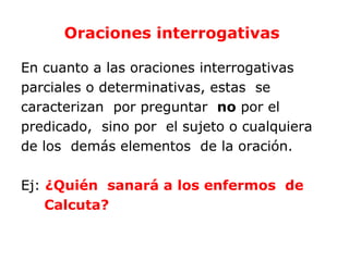 Oraciones interrogativas

En cuanto a las oraciones interrogativas
parciales o determinativas, estas se
caracterizan por preguntar no por el
predicado, sino por el sujeto o cualquiera
de los demás elementos de la oración.

Ej: ¿Quién sanará a los enfermos de
    Calcuta?
 