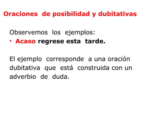 Oraciones de posibilidad y dubitativas


 Observemos los ejemplos:
 • Acaso regrese esta tarde.

 El ejemplo corresponde a una oración
 dubitativa que está construida con un
 adverbio de duda.
 