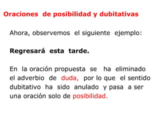 Oraciones de posibilidad y dubitativas


 Ahora, observemos el siguiente ejemplo:

 Regresará esta tarde.

 En la oración propuesta se ha eliminado
 el adverbio de duda, por lo que el sentido
 dubitativo ha sido anulado y pasa a ser
 una oración solo de posibilidad.
 