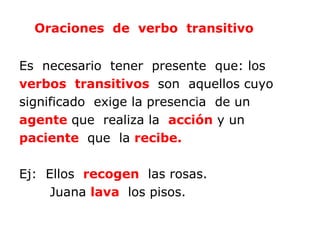 Oraciones de verbo transitivo


Es necesario tener presente que: los
verbos transitivos son aquellos cuyo
significado exige la presencia de un
agente que realiza la acción y un
paciente que la recibe.

Ej: Ellos recogen las rosas.
     Juana lava los pisos.
 