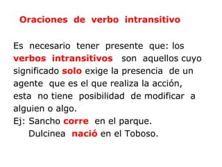 Oraciones de verbo intransitivo


Es necesario tener presente que: los
verbos intransitivos son aquellos cuyo
significado solo exige la presencia de un
agente que es el que realiza la acción,
esta no tiene posibilidad de modificar a
alguien o algo.
Ej: Sancho corre en el parque.
    Dulcinea nació en el Toboso.
 