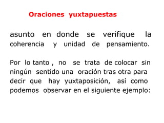 Oraciones yuxtapuestas


asunto   en donde         se    verifique   la
coherencia   y   unidad    de    pensamiento.

Por lo tanto , no se trata de colocar sin
ningún sentido una oración tras otra para
decir que hay yuxtaposición, así como
podemos observar en el siguiente ejemplo:
 