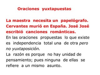 Oraciones yuxtapuestas


La maestra necesita un papelógrafo.
Cervantes murió en España. José José
escribió canciones románticas.
En las oraciones propuestas lo que existe
es independencia total una de otra pero
no yuxtaposición.
La razón es porque no hay unidad de
pensamiento; pues ninguna de ellas se
refiere a un mismo asunto.
 