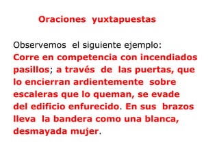 Oraciones yuxtapuestas


Observemos el siguiente ejemplo:
Corre en competencia con incendiados
pasillos; a través de las puertas, que
lo encierran ardientemente sobre
escaleras que lo queman, se evade
del edificio enfurecido. En sus brazos
lleva la bandera como una blanca,
desmayada mujer.
 