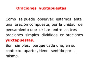 Oraciones yuxtapuestas


Como se puede observar, estamos ante
una oración compuesta, por la unidad de
pensamiento que existe entre las tres
oraciones simples divididas en oraciones
yuxtapuestas.
Son simples, porque cada una, en su
contexto aparte , tiene sentido por sí
misma.
 