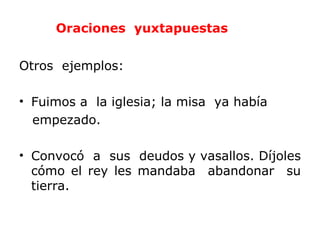 Oraciones yuxtapuestas


Otros ejemplos:

• Fuimos a la iglesia; la misa ya había
  empezado.

• Convocó a sus deudos y vasallos. Díjoles
  cómo el rey les mandaba abandonar su
  tierra.
 