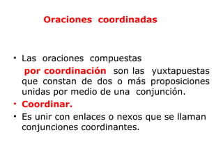 Oraciones coordinadas



• Las oraciones compuestas
   por coordinación son las yuxtapuestas
  que constan de dos o más proposiciones
  unidas por medio de una conjunción.
• Coordinar.
• Es unir con enlaces o nexos que se llaman
  conjunciones coordinantes.
 