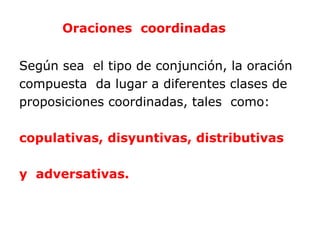 Oraciones coordinadas


Según sea el tipo de conjunción, la oración
compuesta da lugar a diferentes clases de
proposiciones coordinadas, tales como:

copulativas, disyuntivas, distributivas

y adversativas.
 