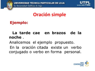 Oración simple
Ejemplo:

  La tarde cae en brazos de la
noche .
Analicemos el ejemplo propuesto.
En la oración citada existe un verbo
conjugado o verbo en forma personal.
 