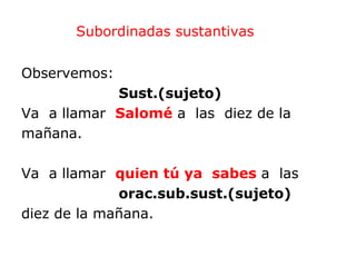 Subordinadas sustantivas


Observemos:
            Sust.(sujeto)
Va a llamar Salomé a las diez de la
mañana.

Va a llamar quien tú ya sabes a las
             orac.sub.sust.(sujeto)
diez de la mañana.
 