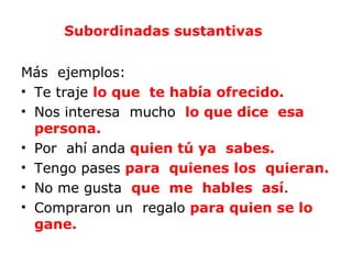 Subordinadas sustantivas


Más ejemplos:
• Te traje lo que te había ofrecido.
• Nos interesa mucho lo que dice esa
  persona.
• Por ahí anda quien tú ya sabes.
• Tengo pases para quienes los quieran.
• No me gusta que me hables así.
• Compraron un regalo para quien se lo
  gane.
 