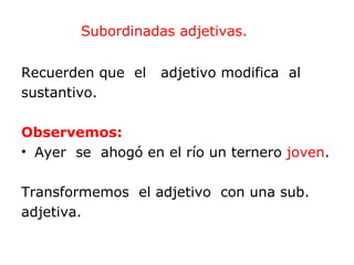 Subordinadas adjetivas.


Recuerden que el   adjetivo modifica al
sustantivo.

Observemos:
• Ayer se ahogó en el río un ternero joven.

Transformemos el adjetivo con una sub.
adjetiva.
 