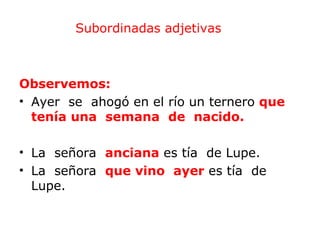 Subordinadas adjetivas



Observemos:
• Ayer se ahogó en el río un ternero que
  tenía una semana de nacido.

• La señora anciana es tía de Lupe.
• La señora que vino ayer es tía de
  Lupe.
 