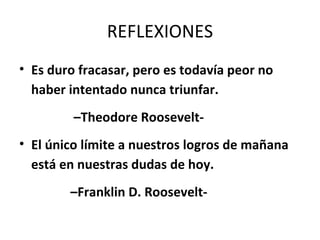 REFLEXIONES
• Es duro fracasar, pero es todavía peor no
  haber intentado nunca triunfar.
         –Theodore Roosevelt-
• El único límite a nuestros logros de mañana
  está en nuestras dudas de hoy.
        –Franklin D. Roosevelt-
 