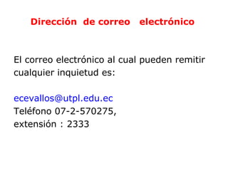 Dirección de correo      electrónico



El correo electrónico al cual pueden remitir
cualquier inquietud es:

ecevallos@utpl.edu.ec
Teléfono 07-2-570275,
extensión : 2333
 