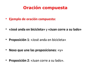 Oración compuesta

• Ejemplo de oración compuesta:

• «José anda en bicicleta» y «Juan corre a su lado»

• Proposición 1: «José anda en bicicleta»

• Nexo que une las proposiciones: «y»

• Proposición 2: «Juan corre a su lado».
 