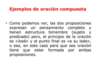Ejemplos de oración compuesta


• Como podemos ver, las dos proposiciones
  expresan un pensamiento completo y
  tienen estructura bimembre (sujeto y
  predicado) pero, el principio de la oración
  es «José» y el punto final es «a su lado»,
  o sea, en este caso para que sea oración
  tiene que estar formada por ambas
  proposiciones.
 