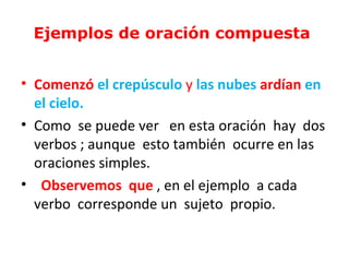 Ejemplos de oración compuesta


• Comenzó el crepúsculo y las nubes ardían en
  el cielo.
• Como se puede ver en esta oración hay dos
  verbos ; aunque esto también ocurre en las
  oraciones simples.
• Observemos que , en el ejemplo a cada
  verbo corresponde un sujeto propio.
 