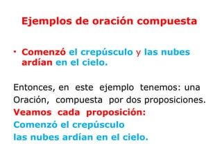 Ejemplos de oración compuesta


• Comenzó el crepúsculo y las nubes
  ardían en el cielo.

Entonces, en este ejemplo tenemos: una
Oración, compuesta por dos proposiciones.
Veamos cada proposición:
Comenzó el crepúsculo
las nubes ardían en el cielo.
 