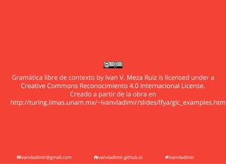 ivanvladimir@gmail.com ivanvladimir.github.io ivanvladimir
Gramática libre de contexto by is licensed under a
.
Creado a partir de la obra en
Ivan V. Meza Ruiz
Creative Commons Reconocimiento 4.0 Internacional License
http://turing.iimas.unam.mx/~ivanvladimir/slides/lfya/glc_examples.html
 