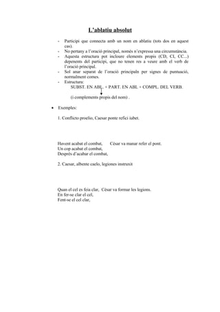 L’ablatiu absolut
    -   Participi que connecta amb un nom en ablatiu (tots dos en aquest
        cas).
    -   No pertany a l’oració principal, només n’expressa una circumstància.
    -   Aquesta estructura pot incloure elements propis (CD, CI, CC...)
        depenents del participi, que no tenen res a veure amb el verb de
        l’oració principal.
    -   Sol anar separat de l’oració principaln per signes de puntuació,
        normalment comes.
    -   Estructura:
            SUBST. EN ABL. + PART. EN ABL + COMPL. DEL VERB.

           (i complements propis del nom) .

•   Exemples:

    1. Conflicto proelio, Caesar ponte refici iubet.




    Havent acabat el combat,    Cèsar va manar refer el pont.
    Un cop acabat el combat,
    Després d’acabar el combat,

    2. Caesar, albente caelo, legiones instruxit




    Quan el cel es feia clar, Cèsar va formar les legions.
    En fer-se clar el cel,
    Fent-se el cel clar,
 