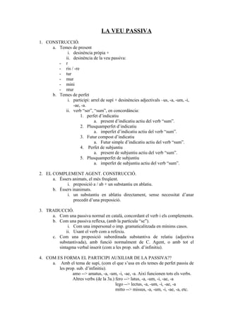 LA VEU PASSIVA
1. CONSTRUCCIÓ.
     a. Temes de present
            i. desinència pròpia +
           ii. desinència de la veu passiva:
        - r
        - ris / -re
        - tur
        - mur
        - mini
        - ntur
     b. Temes de perfet
            i. participi: arrel de supí + desinències adjectivals –us, -a, -um, -i,
               -ae, -a.
           ii. verb “ser”, “sum”, en concordància:
                    1. perfet d’indicatiu
                            a. present d’indicatiu actiu del verb “sum”.
                    2. Plusquamperfet d’indicatiu
                            a. imperfet d’indicatiu actiu del verb “sum”.
                    3. Futur compost d’indicatiu
                            a. Futur simple d’indicatiu actiu del verb “sum”.
                    4. Perfet de subjuntiu
                            a. present de subjuntiu actiu del verb “sum”.
                    5. Plusquamperfet de subjuntiu
                            a. imperfet de subjuntiu actiu del verb “sum”.

2. EL COMPLEMENT AGENT. CONSTRUCCIÓ.
      a. Éssers animats, el més freqüent.
             i. preposició a / ab + un substantiu en ablatiu.
      b. Éssers inanimats.
             i. un substantiu en ablatiu directament, sense necessitat d’anar
                 precedit d’una preposició.

3. TRADUCCIÓ.
     a. Com una passiva normal en català, concordant el verb i els complements.
     b. Com una passiva reflexa, (amb la partícula “se”).
             i. Com una impersonal o imp. gramaticalitzada en mínims casos.
            ii. Usant el verb com a refexiu.
     c. Com una proposició subordinada substantiva de relatiu (adjectiva
        substantivada), amb funció normalment de C. Agent, o amb tot el
        sintagma verbal inserit (com a les prop. sub. d’infinitiu).

4. COM ES FORMA EL PARTICIPI AUXILIAR DE LA PASSIVA??
     a. Amb el tema de supí, (com el que s’usa en els temes de perfet passiu de
        les prop. sub. d’infinitiu).
               amo --> amatus, -a, -um, -i, -ae, -a. Així funcionen tots els verbs.
               Altres verbs (de la 3a.) fero --> latus, -a, -um, -i, -ae, -a
                                        lego --> lectus, -a, -um, -i, -ae, -a
                                        mitto --> missus, -a, -um, -i, -ae, -a, etc.
 