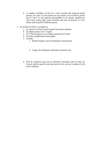 b. A vegades s’el.lideix el verb ser o “sum” auxiliar dels temps de perfet
          passius, tot i això, el verb conserva la seva forma i la seva funció, només
          que el “sum” és una partícula prescindible en no aportar significat al
          verb. Això només passa quan l’auxiliar sum està en present, és a dir,
          només amb el perfet d’indicatiu passiu.

5. EL PAS D’ACTIVA A PASSIVA.
      a. Es canvia el verb de l’oració segons les normes anteriors.
      b. El subjecte passa a ser C. Agent.
      c. El C. Directe passa a ser el subjecte pacient de l’oració.
      d. Els altres complements resten iguals.
      e. exemple:
             i. Romani longam viam in Hispaniam construxerant.



              ii. Longa via in Hispania a Romanis constructa erat.




       •   S’ha de comprovar que tots els elements concorden amb els altres de
           l’oració amb els quals és necessari que ho faci, com per exemple el verb
           amb el subjecte.
 