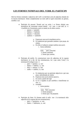 LES FORMES NOMINALS DEL VERB. EL PARTICIPI

Són les formes nominals i adjectives del verb i es declinen com els adjectius dentals de
la tercera declinació. Solen complementar un nom amb el qual concorden en gènere,
nombre i cas.

           •   Participis de present. Només pot ser actiu i es forma afegint una
               desinència de consonant sonora dental : -nt i una –s, per tant, la –t-
               s’assibila en el nominatiu, però es manté en els altres cassos.
                     - parans --> parantis
                     - habens --> habentis
                     - ducens --> ducentis
                     - audiens --> audientis

                                 a. Expressen una acció simultània activa.
                                 b. Es tradueixen per gerundis catalans o per props. de
                                    relatiu.
                                 c. En elles el subjecte sempre realitza una acció.
                                         i. homo ambulans
                                             ____ ________
                                             nom.    part. concertat
                                             · L’home caminant.
                                             · L’home que camina.

           •   Participis de perfet. Es construeixen com els adjectius de la segona
               declinació, és a dir, de tres terminacions, tot i que entre l’arrel i la
               terminació hi afegeix una –t-
                     - paro --> paratus, -a, -um
                     - habeo --> habitus, -a, -um
                     - duco --> ductus, -a, -um
                     - audio --> auditus, -a, -um

                                 a. Es tradueixen per un participi adjectivat o per una
                                    prop. subordinada de relatiu.
                                 b. Expressa una ecció anterior passiva.
                                 c. Es creen a partir del supí
                                 d. La te a vegades es pot assibilar o transformar en
                                    una –s.-
                                 e. exemple:
                                        i. homo paratus
                                            ____ ______
                                             nom. Part. concertat
                                            · L’home preparat.
                                            · L’home que s’ha preparat.

           •   Participis de futur. Es formen amb el sufix –tur- i la terminació dels
               adjectius de la segona (de tres terminacions).
                     - paro --> paraturus, -a, -um
                     - habeo --> habiturus, -a, -um
 