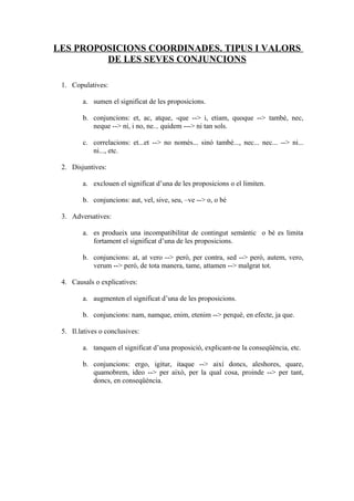 LES PROPOSICIONS COORDINADES. TIPUS I VALORS
         DE LES SEVES CONJUNCIONS

 1. Copulatives:

        a. sumen el significat de les proposicions.

        b. conjuncions: et, ac, atque, -que --> i, etiam, quoque --> també, nec,
           neque --> ni, i no, ne... quidem ---> ni tan sols.

        c. correlacions: et...et --> no només... sinó també..., nec... nec... --> ni...
           ni..., etc.

 2. Disjuntives:

        a. exclouen el significat d’una de les proposicions o el limiten.

        b. conjuncions: aut, vel, sive, seu, –ve --> o, o bé

 3. Adversatives:

        a. es produeix una incompatibilitat de contingut semàntic o bé es limita
           fortament el significat d’una de les proposicions.

        b. conjuncions: at, at vero --> però, per contra, sed --> però, autem, vero,
           verum --> però, de tota manera, tame, attamen --> malgrat tot.

 4. Causals o explicatives:

        a. augmenten el significat d’una de les proposicions.

        b. conjuncions: nam, namque, enim, etenim --> perquè, en efecte, ja que.

 5. Il.latives o conclusives:

        a. tanquen el significat d’una proposició, explicant-ne la conseqüència, etc.

        b. conjuncions: ergo, igitur, itaque --> així doncs, aleshores, quare,
           quamobrem, ideo --> per això, per la qual cosa, proinde --> per tant,
           doncs, en conseqüència.
 