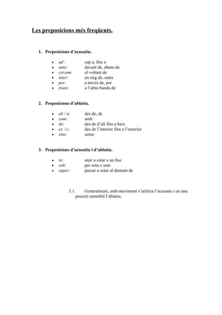 Les preposicions més freqüents.


  1. Preposicions d’acusatiu.

         •   ad :          cap a, fins a
         •   ante:         davant de, abans de
         •   circum:       al voltant de
         •   inter:        en mig de, entre
         •   per:          a través de, per
         •   trans:        a l’altra banda de


  2. Preposicions d’ablatiu.

         •   ab / a:       des de, de
         •   cum:          amb
         •   de:           des de d’alt fins a baix
         •   ex / e:       des de l’interior fins a l’exterior
         •   sine:         sense


  3. Preposicions d’acusatiu i d’ablatiu.

         •   in:           anar o estar a un lloc
         •   sub:          per sota o sota
         •   super:        passar o estar al damunt de



                   3.1.     Generalment, amb moviment s’utilitza l’acusatiu i en una
                       posició immòbil l’ablatiu.
 