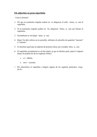 Els adjectius en grau superlatiu

· Com es formen?

1. Els que en nominatiu singular acaben en –er afegeixen el sufix –rimus, -a, -um al
   superlatiu.

2. Si en nominatiu singular acaben en –lis, afegeixen –limus, -a, -um, per formar el
   superlatiu.

3. Normalment es sol afegir –imus, -a, -um.

4. Quan l’ús dels sufixos no és possible, utilitzam els adverbis de quantitat “maxime”
   o “minime”.

5. Es declinen igual que un adjectiu de primera classe, per exemple: altus, -a, -um.

6. El superlatiu normalment no sol dur règim, ja que és absolut, però, quan li volguem
   donar, ho podem fer de les següents formes:

        a.   ex + ablatiu.

        b.   inter + acusatiu.

7.   Per intensificar el superlatiu s’afegeix alguna de les següents partícules: longe,
     facile...
 