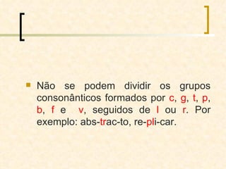 Não se podem dividir os grupos consonânticos formados por  c ,  g ,  t ,  p ,  b ,  f  e  v , seguidos de  l  ou  r . Por exemplo: abs- tr ac-to, re- pl i-car. 