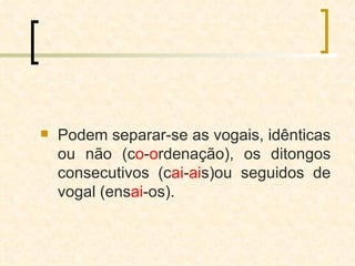 Podem separar-se as vogais, idênticas ou não (c o - o rdenação), os ditongos consecutivos (c ai - ai s)ou seguidos de vogal (ens ai -os). 