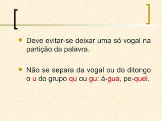 Deve evitar-se deixar uma só vogal na partição da palavra. Não se separa da vogal ou do ditongo o  u  do grupo  qu  ou  gu : á- gua , pe- quei . 