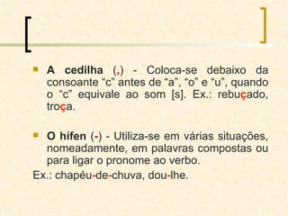A cedilha  ( , ) - Coloca-se debaixo da consoante “c” antes de “a”, “o” e “u”, quando o “c” equivale ao som [s]. Ex.: rebu ç ado, tro ç a. O hífen  ( - ) - Utiliza-se em várias situações, nomeadamente, em palavras compostas ou para ligar o pronome ao verbo.  Ex.: chapéu - de - chuva, dou - lhe. 