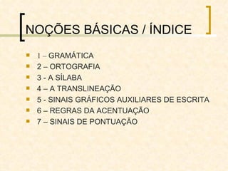 NOÇÕES BÁSICAS /  ÍNDICE 1 –  GRAMÁTICA 2 – ORTOGRAFIA 3 - A SÍLABA 4 – A TRANSLINEAÇÃO 5 - SINAIS GRÁFICOS AUXILIARES DE ESCRITA 6 – REGRAS DA ACENTUAÇÃO 7 – SINAIS DE PONTUAÇÃO 