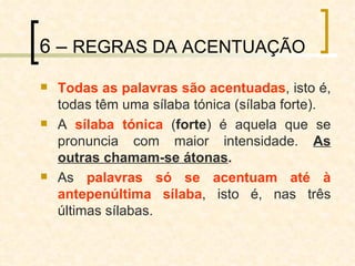 6 –  REGRAS DA ACENTUAÇÃO Todas as palavras são acentuadas , isto é, todas têm uma sílaba tónica (sílaba forte). A  sílaba tónica  ( forte ) é aquela que se pronuncia com maior intensidade.  As outras chamam-se átonas . As  palavras só se acentuam até à antepenúltima sílaba , isto é, nas três últimas sílabas. 
