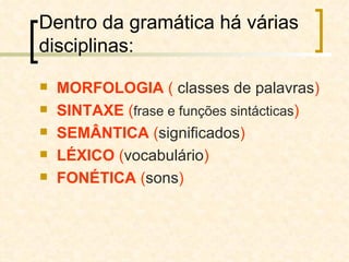 Dentro da gramática há várias disciplinas: MORFOLOGIA   (  classes de palavras ) SINTAXE   ( frase e funções sintácticas ) SEMÂNTICA   ( significados ) LÉXICO   ( vocabulário ) FONÉTICA   ( sons ) 