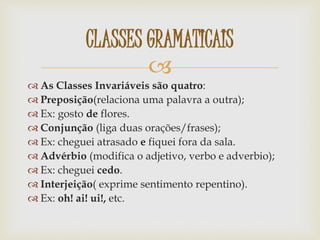 
 As Classes Invariáveis são quatro:
 Preposição(relaciona uma palavra a outra);
 Ex: gosto de flores.
 Conjunção (liga duas orações/frases);
 Ex: cheguei atrasado e fiquei fora da sala.
 Advérbio (modifica o adjetivo, verbo e adverbio);
 Ex: cheguei cedo.
 Interjeição( exprime sentimento repentino).
 Ex: oh! ai! ui!, etc.
CLASSES GRAMATICAIS
 