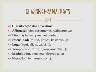 
 Classificação dos advérbios:
 Afirmação(sim, certamente, realmente,...);
 Dúvida( talvez, possivelmente,...;
 Intensidade(muito, pouco, bastante,...);
 Lugar(aqui, ali, aí, cá, lá,...);
 Tempo(cedo, tarde, agora, amanhã,...);
 Modo(assim, bem, mal, depressa,...);
 Negação(não, tampouco,...).
CLASSES GRAMATICAIS
 