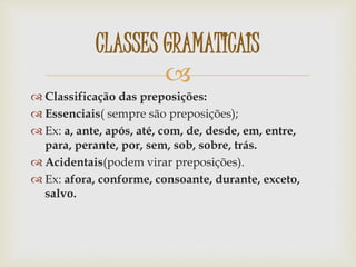 
 Classificação das preposições:
 Essenciais( sempre são preposições);
 Ex: a, ante, após, até, com, de, desde, em, entre,
para, perante, por, sem, sob, sobre, trás.
 Acidentais(podem virar preposições).
 Ex: afora, conforme, consoante, durante, exceto,
salvo.
CLASSES GRAMATICAIS
 