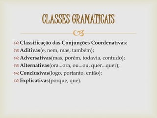 
 Classificação das Conjunções Coordenativas:
 Aditivas(e, nem, mas, também);
 Adversativas(mas, porém, todavia, contudo);
 Alternativas(ora...ora, ou...ou, quer...quer);
 Conclusivas(logo, portanto, então);
 Explicativas(porque, que).
CLASSES GRAMATICAIS
 