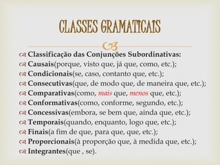  Classificação das Conjunções Subordinativas:
 Causais(porque, visto que, já que, como, etc.);
 Condicionais(se, caso, contanto que, etc.);
 Consecutivas(que, de modo que, de maneira que, etc.);
 Comparativas(como, mais que, menos que, etc.);
 Conformativas(como, conforme, segundo, etc.);
 Concessivas(embora, se bem que, ainda que, etc.);
 Temporais(quando, enquanto, logo que, etc.);
 Finais(a fim de que, para que, que, etc.);
 Proporcionais(à proporção que, à medida que, etc.);
 Integrantes(que , se).
CLASSES GRAMATICAIS
 