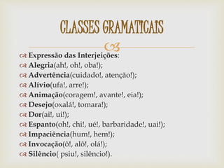  Expressão das Interjeições:
 Alegria(ah!, oh!, oba!);
 Advertência(cuidado!, atenção!);
 Alívio(ufa!, arre!);
 Animação(coragem!, avante!, eia!);
 Desejo(oxalá!, tomara!);
 Dor(ai!, ui!);
 Espanto(oh!, chi!, ué!, barbaridade!, uai!);
 Impaciência(hum!, hem!);
 Invocação(ô!, alô!, olá!);
 Silêncio( psiu!, silêncio!).
CLASSES GRAMATICAIS
 