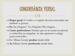 
 Regra geral: O verbo e o sujeito devem concordar em
número e pessoa.
 Ex: Eu cheguei/ Tu chegaste/Ele chegou...
 Casos particulares: Nomes que só se usam no plural,
o verbo fica no singular, se não aparecer o artigo
para concordar.
 Ex: Minas Gerais produz muito leite.
 As Minas Gerais produzem muito leite.
CONCORDÂNCIA VERBAL
 